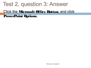 Test 2, question 3: Answer
Click the Microsoft Office Button, and click
PowerPoint Options.
Get up to speed
This takes you to the various types of system settings for PowerPoint.
 