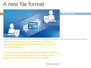 A new file format
Get up to speed
One of the big
changes in
PowerPoint 2007 is its
new file format.
What does this mean
to you?
The new format has several benefits, including a
reduced file size and greater information security for
your presentations.
In this lesson, you’ll learn about those benefits and find
out how the file format affects presentation sharing
between PowerPoint 2007 and older versions.
 