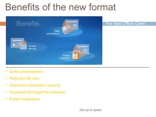 Benefits of the new format
Get up to speed
The format is part of
the new Office Open
XML Formats.
It’s based on the XML
programming
language, and it offers
many benefits.
• Safer presentations
• Reduced file size
• Improved information security
• Improved damaged-file recovery
• Easier integration
 