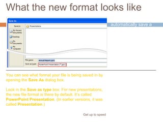 What the new format looks like
Get up to speed
PowerPoint will
automatically save a
new presentation in
the new format.
You can see what format your file is being saved in by
opening the Save As dialog box.
Look in the Save as type box: For new presentations,
the new file format is there by default. It’s called
PowerPoint Presentation. (In earlier versions, it was
called Presentation.)
 