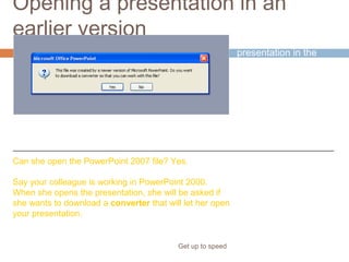 Opening a presentation in an
earlier version
Get up to speed
You’ve just saved a
presentation in the
new format.
But your colleague,
who needs to work on
it, is using an earlier
version of PowerPoint.
Can she open the PowerPoint 2007 file? Yes.
Say your colleague is working in PowerPoint 2000.
When she opens the presentation, she will be asked if
she wants to download a converter that will let her open
your presentation.
 