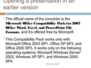 Opening a presentation in an
earlier version
The official name of the converter is the
Microsoft Office Compatibility Packfor2007
Office Word, Excel, and PowerPoint File
Formats, and it’s offered free by Microsoft.
This Compatibility Pack works only with
Microsoft Office 2003 SP1, Office XP SP3, and
Office 2000 SP3. It works only on the following
operating systems: Microsoft Windows Server®
2003, Windows XP SP1, and Windows 2000
SP4.
Get up to speed
Notes:
 
