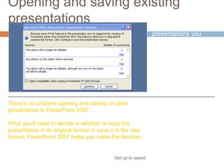 Opening and saving existing
presentations
Get up to speed
What about all the
presentations you
created in earlier
versions of
PowerPoint?
There’s no problem opening and editing an older
presentation in PowerPoint 2007.
What you’ll need to decide is whether to keep the
presentation in its original format or save it in the new
format. PowerPoint 2007 helps you make the decision.
 