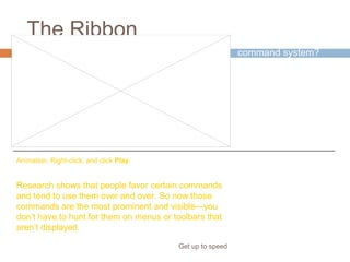 The Ribbon
Get up to speed
Why revamp the old
command system?
Because the new
system better
supports how you
work in PowerPoint.
Research shows that people favor certain commands
and tend to use them over and over. So now those
commands are the most prominent and visible—you
don’t have to hunt for them on menus or toolbars that
aren’t displayed.
Animation: Right-click, and click Play.
 