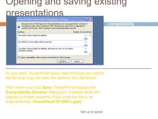 Opening and saving existing
presentations
Get up to speed
Checking for
compatibility
As you work, PowerPoint takes note of things you add to
the file that may not work the same in the old format.
Then when you click Save, PowerPoint displays the
Compatibility Checker dialog box. It details what will
happen to those elements if you save the file in its
original format, PowerPoint 97-2003 (.ppt).
When you open the
presentation,
PowerPoint 2007
recognizes it as being
in the old format.
 