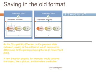 Saving in the old format
Get up to speed
Why would you save
in the old format?
If someone needed to
work in the file who
didn’t have
PowerPoint 2007 or
the Compatibility
Pack.
As the Compatibility Checker on the previous slide
indicated, saving in the old format would mean some
differences for the person opening the file in PowerPoint
2003.
A new SmartArt graphic, for example, would become
one object, like a picture, and therefore uneditable.
 