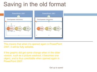Saving in the old format
Get up to speed
“Roundtripping”
If the graphic is
basically untouched
by the person working
in an older PowerPoint
version, it will retain all
its PowerPoint 2007
properties.
This means that when it’s opened again in PowerPoint
2007, it will be fully editable.
If the graphic did get some change when in the older
version, such as a picture washout, it becomes one
object, and is thus uneditable when opened again in
PowerPoint 2007.
 