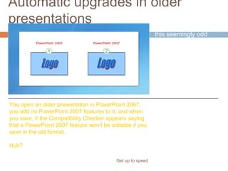 Automatic upgrades in older
presentations
Get up to speed
You might have had
this seemingly odd
experience.
You open an older presentation in PowerPoint 2007,
you add no PowerPoint 2007 features to it, and when
you save, it the Compatibility Checker appears saying
that a PowerPoint 2007 feature won’t be editable if you
save in the old format.
Huh?
 