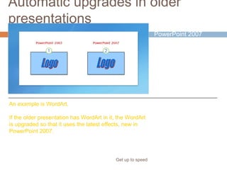 Automatic upgrades in older
presentations
Get up to speed
This happens because
PowerPoint 2007
automatically
upgrades certain
types of formatting
and elements so
they’ll look as good as
PowerPoint can make
them.
An example is WordArt.
If the older presentation has WordArt in it, the WordArt
is upgraded so that it uses the latest effects, new in
PowerPoint 2007.
 