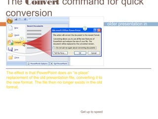 The Convert command for quick
conversion
Get up to speed
A way to save an
older presentation in
the new format is to
apply the Convert
command in
PowerPoint 2007.
The effect is that PowerPoint does an “in place”
replacement of the old presentation file, converting it to
the new format. The file then no longer exists in the old
format.
 