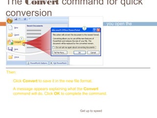 The Convert command for quick
conversion
Get up to speed
To use the command,
you open the
presentation, and then
click the Microsoft
Office Button.
Click Convert to save it in the new file format.
A message appears explaining what the Convert
command will do. Click OK to complete the command.
Then:
 