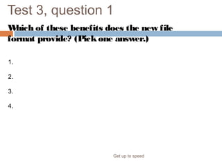 Test 3, question 1
Which of these benefits does the new file
format provide? (Pickone answer.)
Get up to speed
1. Increased information security.
2. Decreased file size and improved damaged-file recovery.
3. Easier integration.
4. All of the above.
 