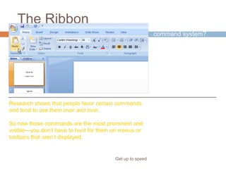 The Ribbon
Get up to speed
Why revamp the old
command system?
Because the new
system better
supports how you
work in PowerPoint.
Research shows that people favor certain commands
and tend to use them over and over.
So now those commands are the most prominent and
visible—you don’t have to hunt for them on menus or
toolbars that aren’t displayed.
 