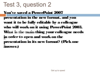 Test 3, question 2
You’ve saved a PowerPoint 2007
presentation in the new format, and you
want it to be fully editable by a colleague
who will workon it using PowerPoint 2003.
What is the main thing yourcolleague needs
in orderto open and workon the
presentation in its new format? (Pickone
answer.)
Get up to speed
1. Compatibility Checker.
2. Compatibility Pack.
3. The Convert command.
 