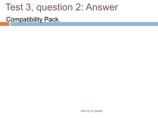 Test 3, question 2: Answer
Compatibility Pack.
Get up to speed
One thing your colleague needs to install is the Microsoft Office
Compatibility Pack for 2007 Office Word, Excel, and PowerPoint File
Formats. PowerPoint will prompt your coworker to install the converter
when he or she tries to open the file. Other requirements include eligible
versions of the Microsoft Office system and Microsoft Windows, with the
latest service packs and updates.
 