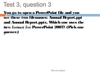 Test 3, question 3
You go to open a PowerPoint file and you
see these two filenames: Annual Report.ppt
and Annual Report.pptx. Which one uses the
new format forPowerPoint 2007? (Pickone
answer.)
Get up to speed
1. Annual Report.pptx.
2. Annual Report.ppt.
 