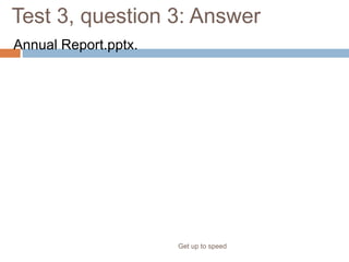 Test 3, question 3: Answer
Annual Report.pptx.
Get up to speed
The x on the end tells you that this is a presentation that was saved
using the new, XML-based format.
 