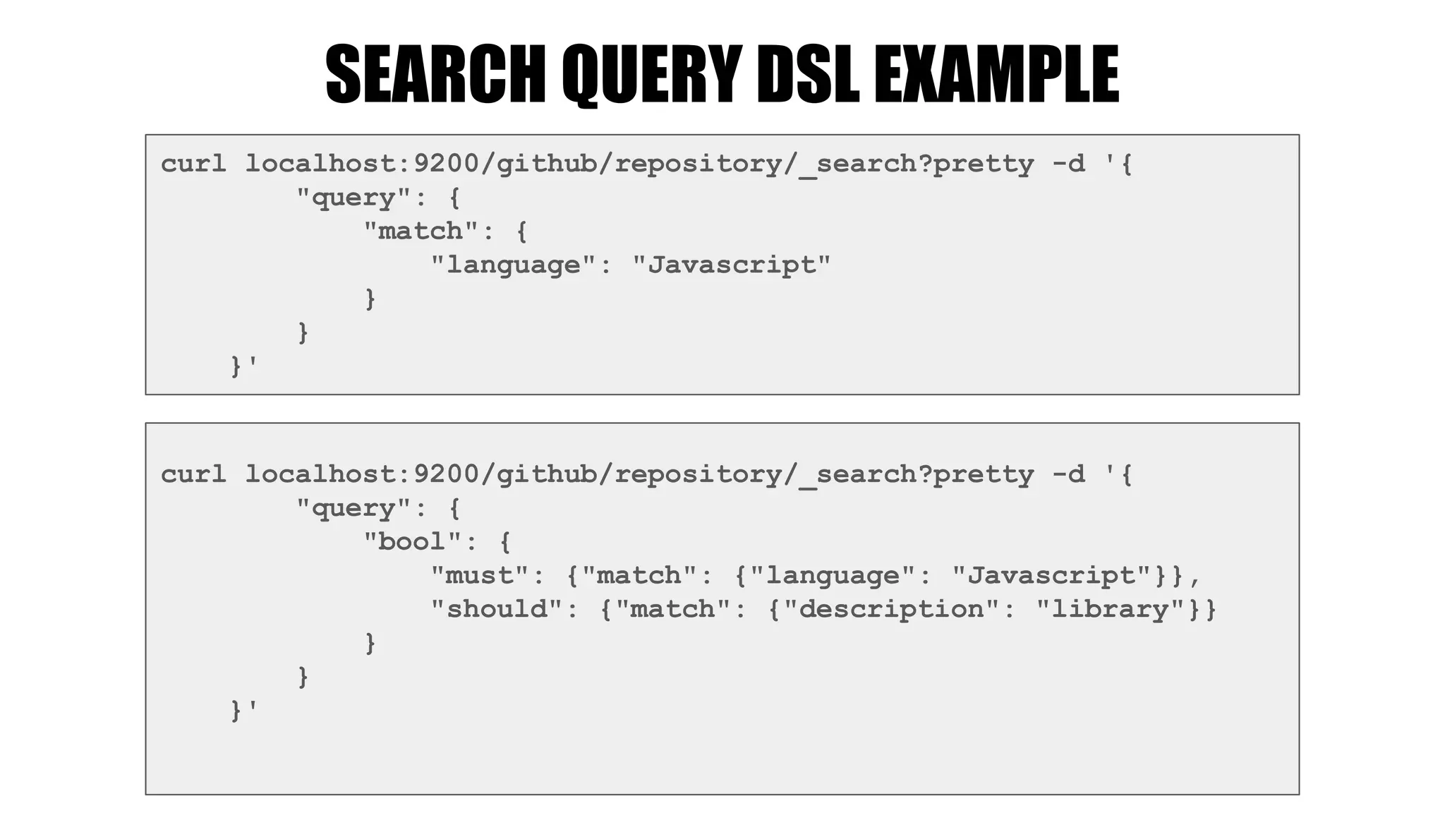 SEARCH QUERY DSL EXAMPLE
curl localhost:9200/github/repository/_search?pretty -d '{
"query": {
"match": {
"language": "Javascript"
}
}
}'
curl localhost:9200/github/repository/_search?pretty -d '{
"query": {
"bool": {
"must": {"match": {"language": "Javascript"}},
"should": {"match": {"description": "library"}}
}
}
}'
 