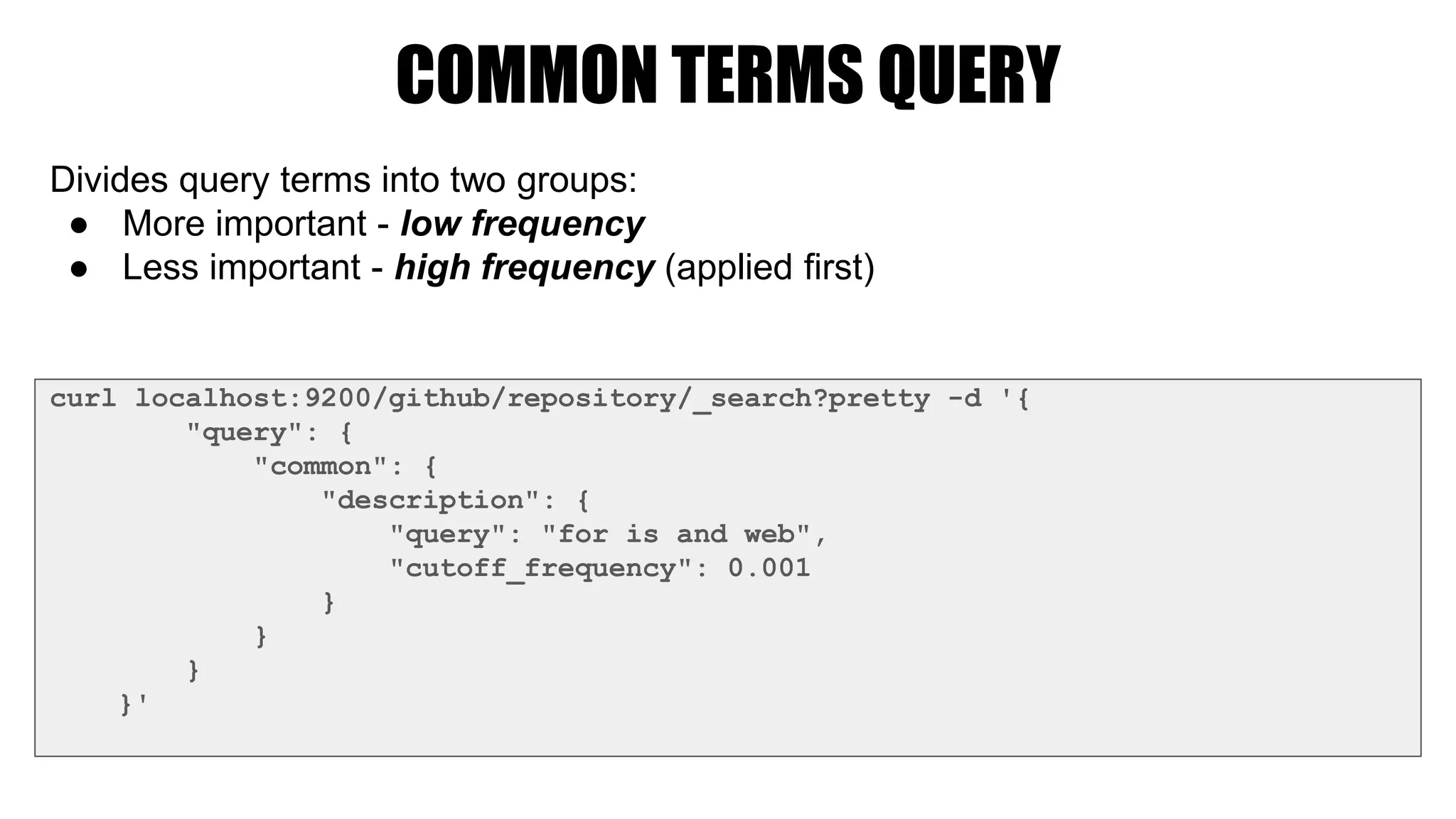 COMMON TERMS QUERY
curl localhost:9200/github/repository/_search?pretty -d '{
"query": {
"common": {
"description": {
"query": "for is and web",
"cutoff_frequency": 0.001
}
}
}
}'
Divides query terms into two groups:
● More important - low frequency
● Less important - high frequency (applied first)
 