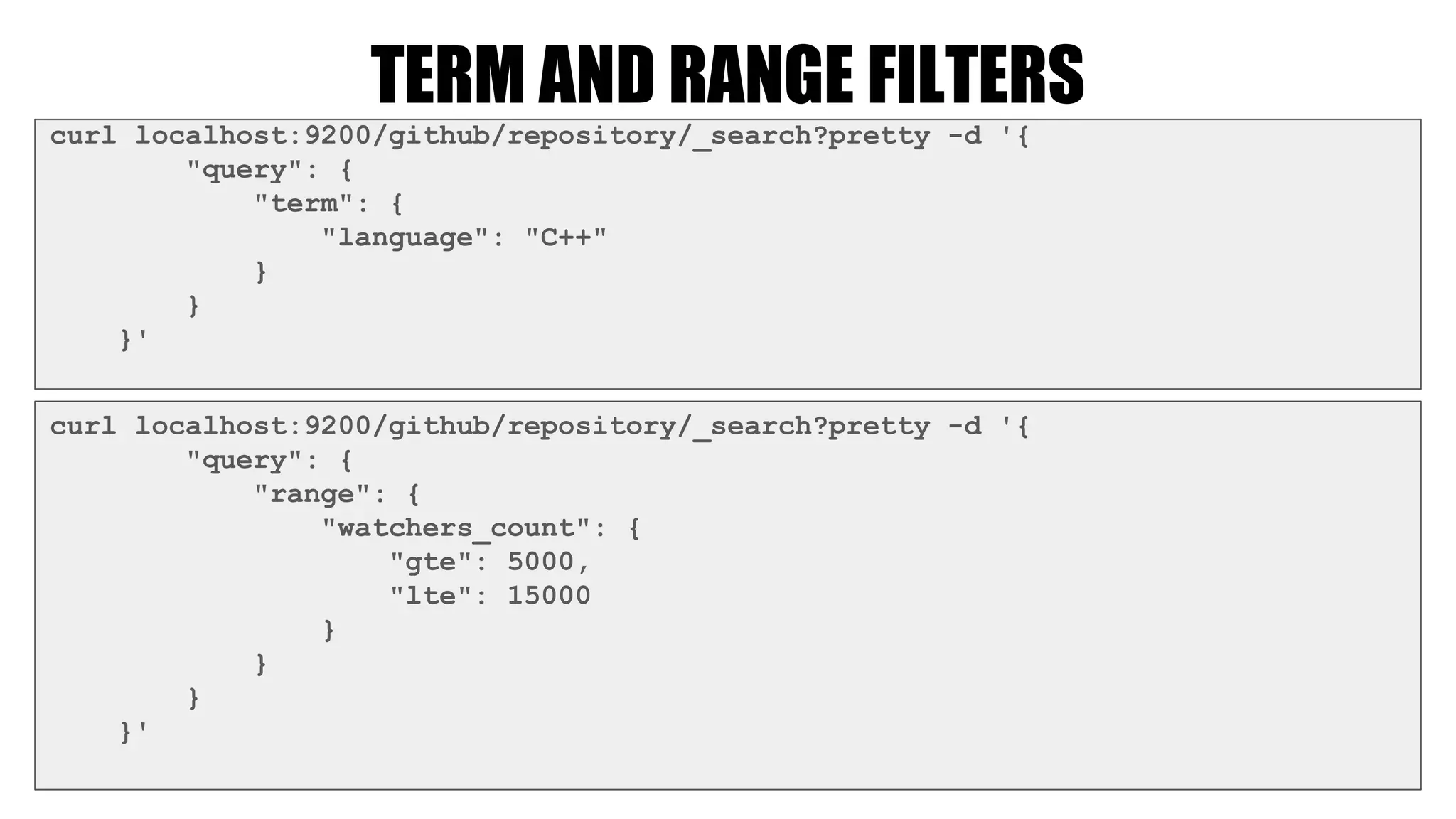 TERM AND RANGE FILTERS
curl localhost:9200/github/repository/_search?pretty -d '{
"query": {
"term": {
"language": "C++"
}
}
}'
curl localhost:9200/github/repository/_search?pretty -d '{
"query": {
"range": {
"watchers_count": {
"gte": 5000,
"lte": 15000
}
}
}
}'
 