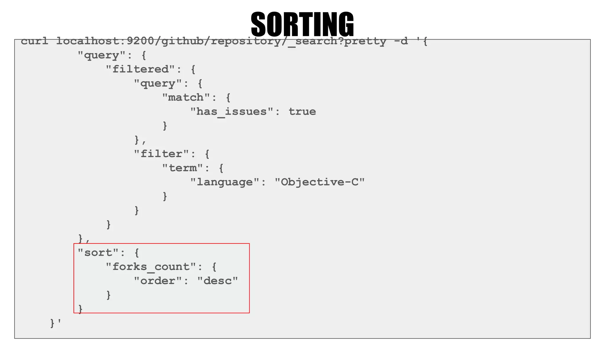 SORTINGcurl localhost:9200/github/repository/_search?pretty -d '{
"query": {
"filtered": {
"query": {
"match": {
"has_issues": true
}
},
"filter": {
"term": {
"language": "Objective-C"
}
}
}
},
"sort": {
"forks_count": {
"order": "desc"
}
}
}'
 