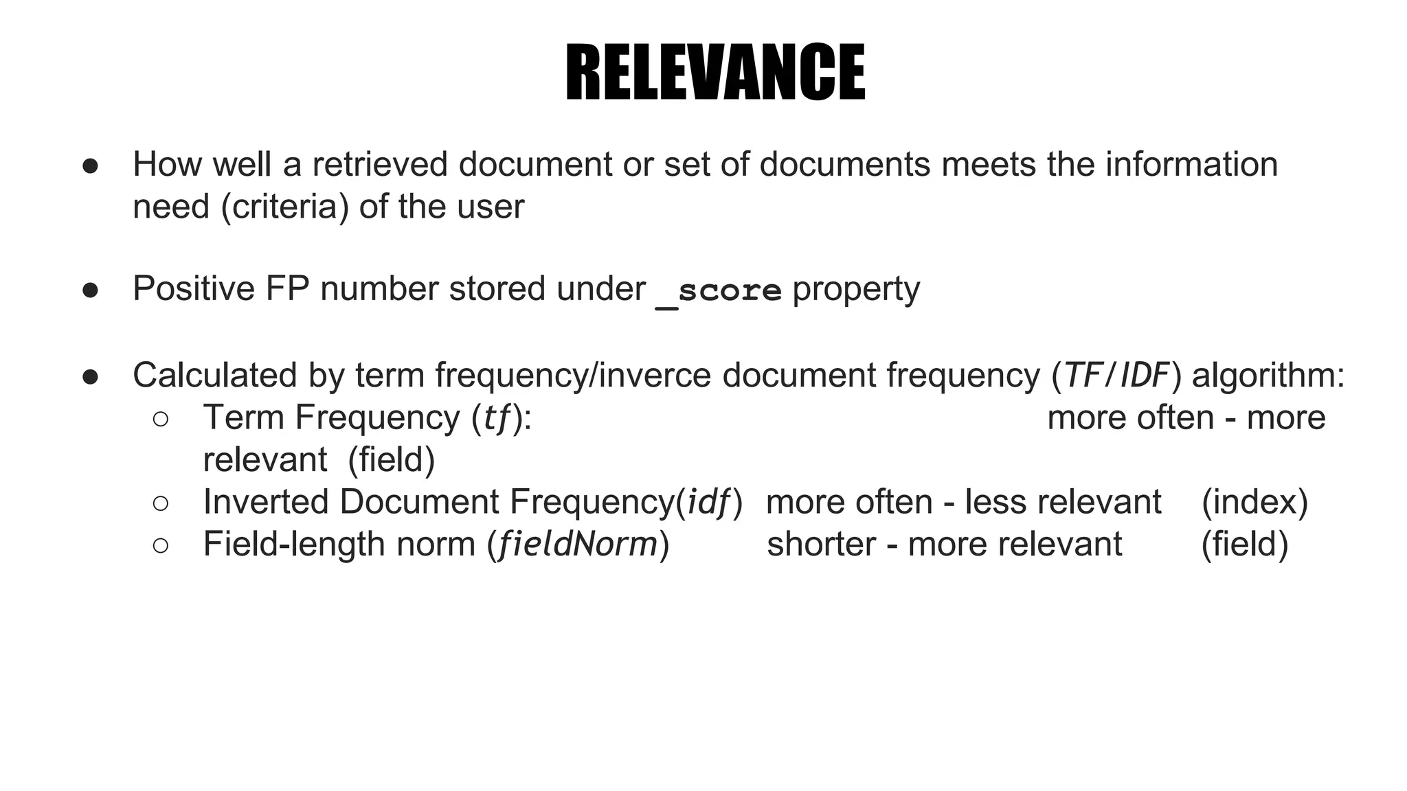 RELEVANCE
● How well a retrieved document or set of documents meets the information
need (criteria) of the user
● Positive FP number stored under _score property
● Calculated by term frequency/inverce document frequency (TF/IDF) algorithm:
○ Term Frequency (tf): more often - more
relevant (field)
○ Inverted Document Frequency(idf) more often - less relevant (index)
○ Field-length norm (fieldNorm) shorter - more relevant (field)
 