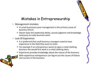 Mistakes in Entrepreneurship
– Management mistakes
• In small businesses poor management is the primary cause of
business failure.
• Owner lacks the leadership ability, sound judgment and knowledge
necessary to make business work.
– Lack Of Experience
• It is preferred that small business managers need to have
experience in the field they want to enter.
• For example if an entrepreneur wants to open a retail clothing
business she would first work in a retail clothing store.
• Experience provides knowledge about the nature of the business.
• With experience entrepreneur can figure out the causes of failure
and success in the business.
 