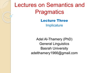 Lectures on Semantics and
Pragmatics
Lecture Three
Implicature
Adel Al-Thamery (PhD)
General Linguistics
Basrah University
adelthamery1966@gmail.com
 