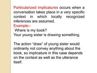 Particularized implicatures occurs when a
conversation takes place in a very specific
context in which locally recognized
inferences are assumed.
Example:-
Where is my book?
Your young sister is drawing something.
The action “draw” of young sister would
ordinarily not convey anything about the
book, so implicature in this case depends
on the context as well as the utterance
itself.
 