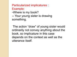 Particularized implicatures :
Example:
-Where is my book?
-- Your young sister is drawing
something.
The action “draw” of young sister would
ordinarily not convey anything about the
book, so implicature in this case
depends on the context as well as the
utterance itself.
 