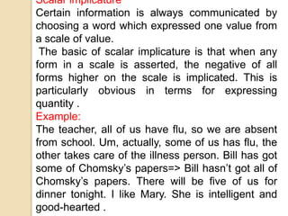 Scalar implicature
Certain information is always communicated by
choosing a word which expressed one value from
a scale of value.
The basic of scalar implicature is that when any
form in a scale is asserted, the negative of all
forms higher on the scale is implicated. This is
particularly obvious in terms for expressing
quantity .
Example:
The teacher, all of us have flu, so we are absent
from school. Um, actually, some of us has flu, the
other takes care of the illness person. Bill has got
some of Chomsky’s papers=> Bill hasn’t got all of
Chomsky’s papers. There will be five of us for
dinner tonight. I like Mary. She is intelligent and
good-hearted .
 