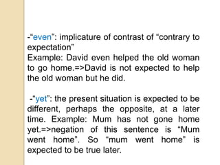 -“even”: implicature of contrast of “contrary to
expectation”
Example: David even helped the old woman
to go home.=>David is not expected to help
the old woman but he did.
-“yet”: the present situation is expected to be
different, perhaps the opposite, at a later
time. Example: Mum has not gone home
yet.=>negation of this sentence is “Mum
went home”. So “mum went home” is
expected to be true later.
 