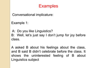 Examples
Conversational implicature:
Example 1:
A: Do you like Linguistics?
B: Well, let’s just say I don’t jump for joy before
class.
A asked B about his feelings about the class,
and B said B didn’t celebrate before the class. It
shows the uninterested feeling of B about
Linguistics subject
 