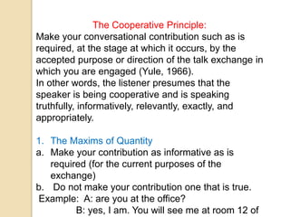 The Cooperative Principle:
Make your conversational contribution such as is
required, at the stage at which it occurs, by the
accepted purpose or direction of the talk exchange in
which you are engaged (Yule, 1966).
In other words, the listener presumes that the
speaker is being cooperative and is speaking
truthfully, informatively, relevantly, exactly, and
appropriately.
1. The Maxims of Quantity
a. Make your contribution as informative as is
required (for the current purposes of the
exchange)
b. Do not make your contribution one that is true.
Example: A: are you at the office?
B: yes, I am. You will see me at room 12 of
 