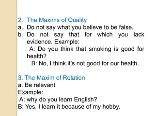 2. The Maxims of Quality
a. Do not say what you believe to be false.
b. Do not say that for which you lack
evidence. Example:
A: Do you think that smoking is good for
health?
B: No, I think it’s not good for our health.
3. The Maxim of Relation
a. Be relevant
Example:
A: why do you learn English?
B; Yes, I learn it because of my hobby.
 