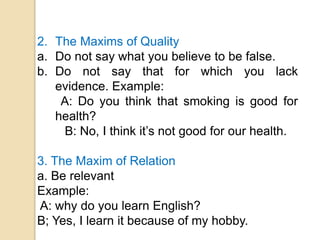 2. The Maxims of Quality
a. Do not say what you believe to be false.
b. Do not say that for which you lack
evidence. Example:
A: Do you think that smoking is good for
health?
B: No, I think it’s not good for our health.
3. The Maxim of Relation
a. Be relevant
Example:
A: why do you learn English?
B; Yes, I learn it because of my hobby.
 