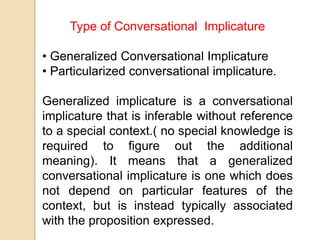Type of Conversational Implicature
• Generalized Conversational Implicature
• Particularized conversational implicature.
Generalized implicature is a conversational
implicature that is inferable without reference
to a special context.( no special knowledge is
required to figure out the additional
meaning). It means that a generalized
conversational implicature is one which does
not depend on particular features of the
context, but is instead typically associated
with the proposition expressed.
 
