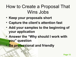Page 13
How to Create a Proposal That
Wins Jobs
• Keep your proposals short
• Capture the client’s attention fast
• Add your samples to the beginning of
your application
• Answer the “Why should I work with
you” question
• Be professional and friendly
 