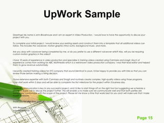 Page 15
UpWork Sample
Greetings! My name is John Brookhouse and I am an expert in Video Production. I would love to have the opportunity to discuss your
project with you.
 
To complete your initial project, I would review your existing assets and construct them into a template that all additional videos can
follow. This includes the voiceover, motion graphic intro/ outro, background music, and more.
 
Are you okay with voiceover being completed by me, or do you prefer to use a different voiceover artist? Also, will you be requiring
custom motion graphics in the video?
 
I have 10 years of experience in video production and specialize in training videos created using Camtasia and snagit. Much of
experience comes from working for ABC Multimedia which is a well-known video production company. I was their lead editor and helped
them to grow revenue substantially.
 
I recently created training videos for XYZ company that sound identical to yours. I'd be happy to provide you with links so that you can
review those before making a hiring decision.
 
I have extensive expertise with both Camtasia and Snagit and routinely create complex, high-quality videos using those programs.
I can start work within 2 days and will be able to complete the first milestone for the project within 3 business day.
 
I believe communication is key to any successful project, and I'd like to start things off on the right foot but suggesting we schedule a
phone or skype call to discuss the project further. This will enable us to make sure we communicate well and that both parties are
completely comfortable with the scope of the project. Please let me know a time that works best for you and I will make sure that I make
myself available.
 
Thank you for your time and consideration.
 
With Regards,
John Brookhouse
 