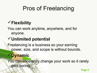 Page 5
Pros of Freelancing
Flexibility
You can work anytime, anywhere, and for
anyone.
Unlimited potential
Freelancing is a business so your earning
power, size, and scope is without bounds.
Dynamic
You can constantly change your work so it rarely
gets boring.
 