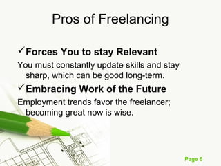 Page 6
Pros of Freelancing
Forces You to stay Relevant
You must constantly update skills and stay
sharp, which can be good long-term.
Embracing Work of the Future
Employment trends favor the freelancer;
becoming great now is wise.
 