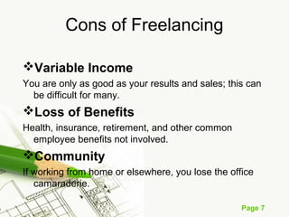 Page 7
Cons of Freelancing
Variable Income
You are only as good as your results and sales; this can
be difficult for many.
Loss of Benefits
Health, insurance, retirement, and other common
employee benefits not involved.
Community
If working from home or elsewhere, you lose the office
camaraderie.
 