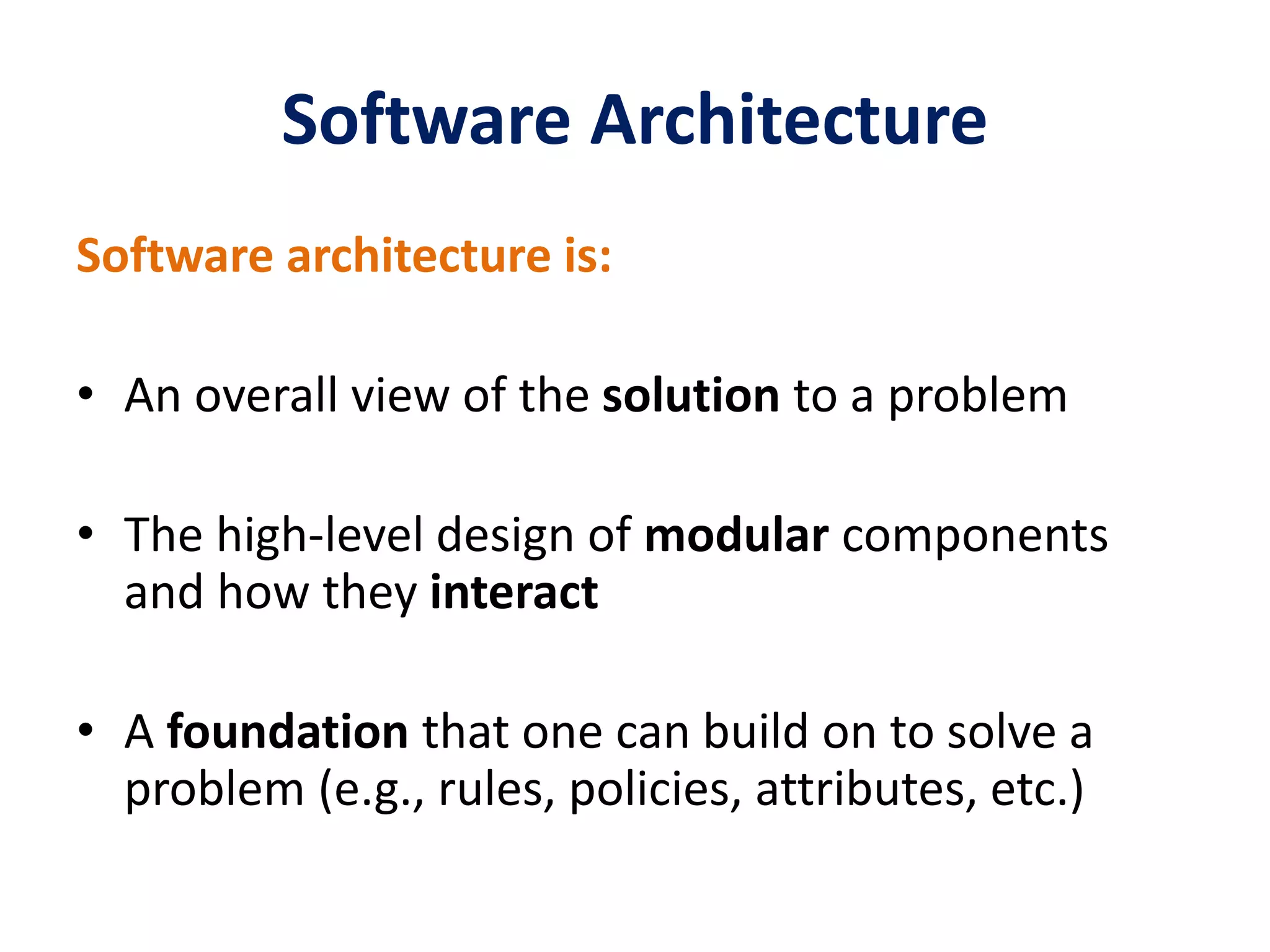 Software Architecture
Software architecture is:
• An overall view of the solution to a problem
• The high-level design of modular components
and how they interact
• A foundation that one can build on to solve a
problem (e.g., rules, policies, attributes, etc.)
 