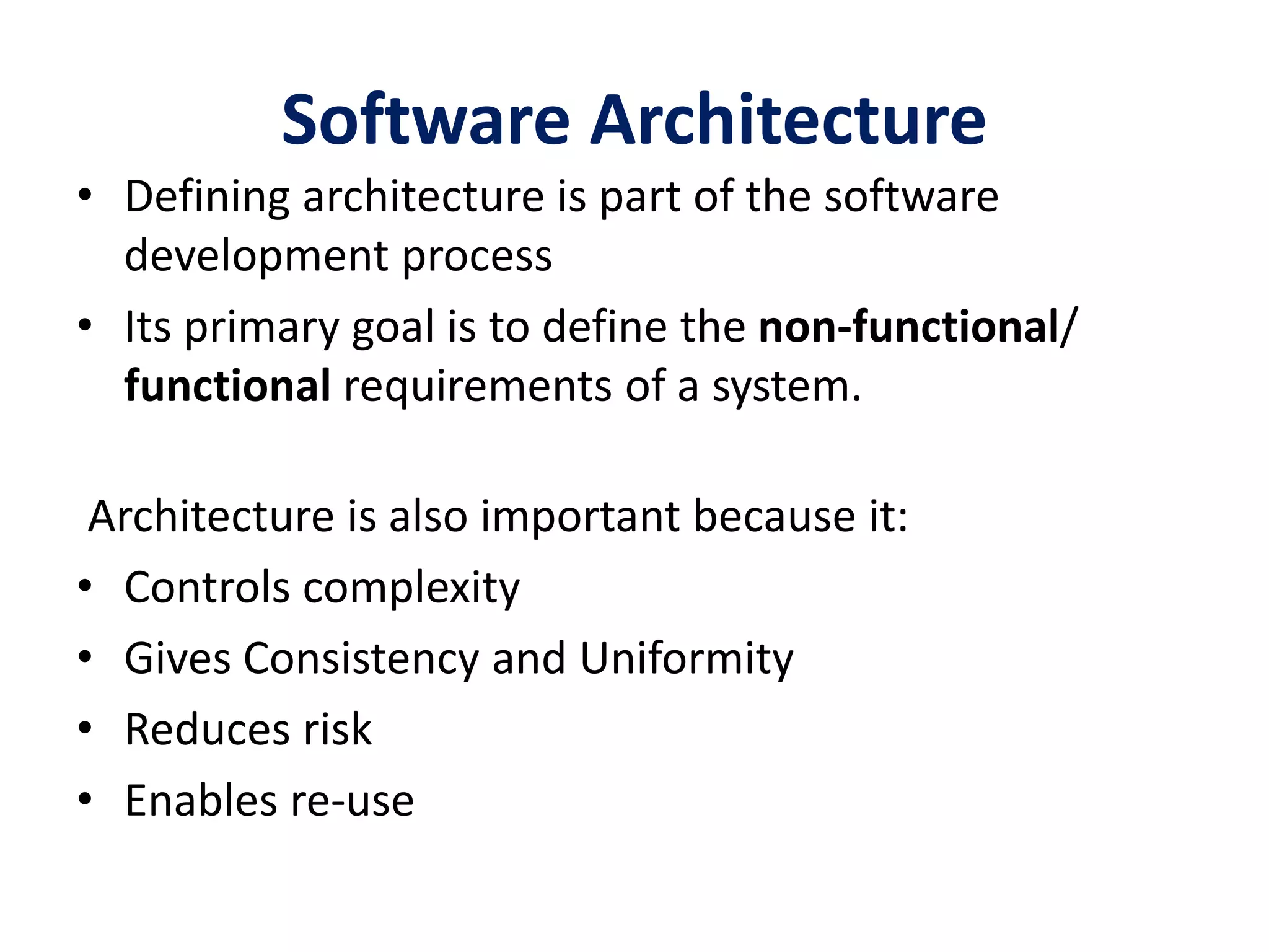 Software Architecture
• Defining architecture is part of the software
development process
• Its primary goal is to define the non-functional/
functional requirements of a system.
Architecture is also important because it:
• Controls complexity
• Gives Consistency and Uniformity
• Reduces risk
• Enables re-use
 