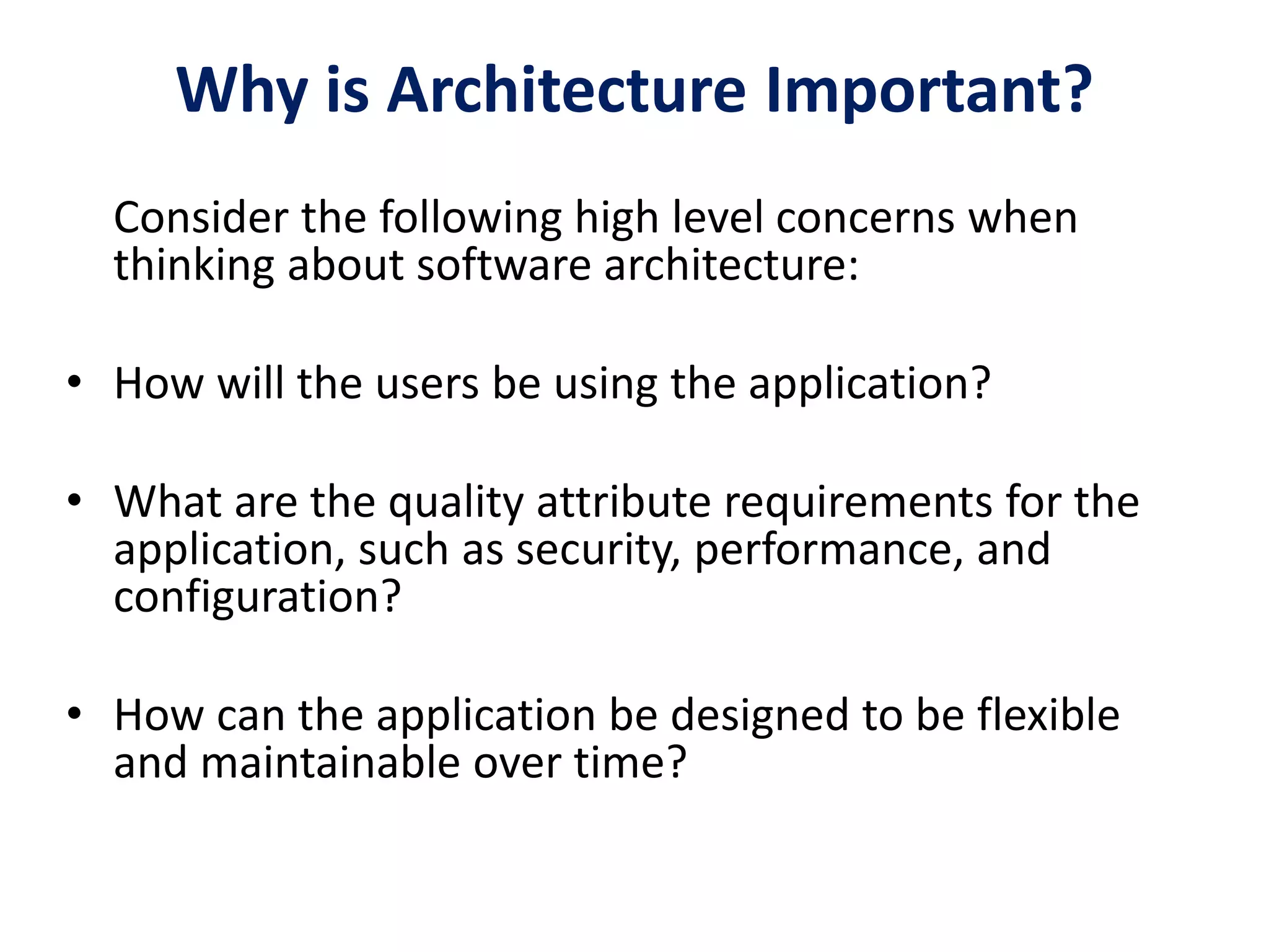 Why is Architecture Important?
Consider the following high level concerns when
thinking about software architecture:
• How will the users be using the application?
• What are the quality attribute requirements for the
application, such as security, performance, and
configuration?
• How can the application be designed to be flexible
and maintainable over time?
 