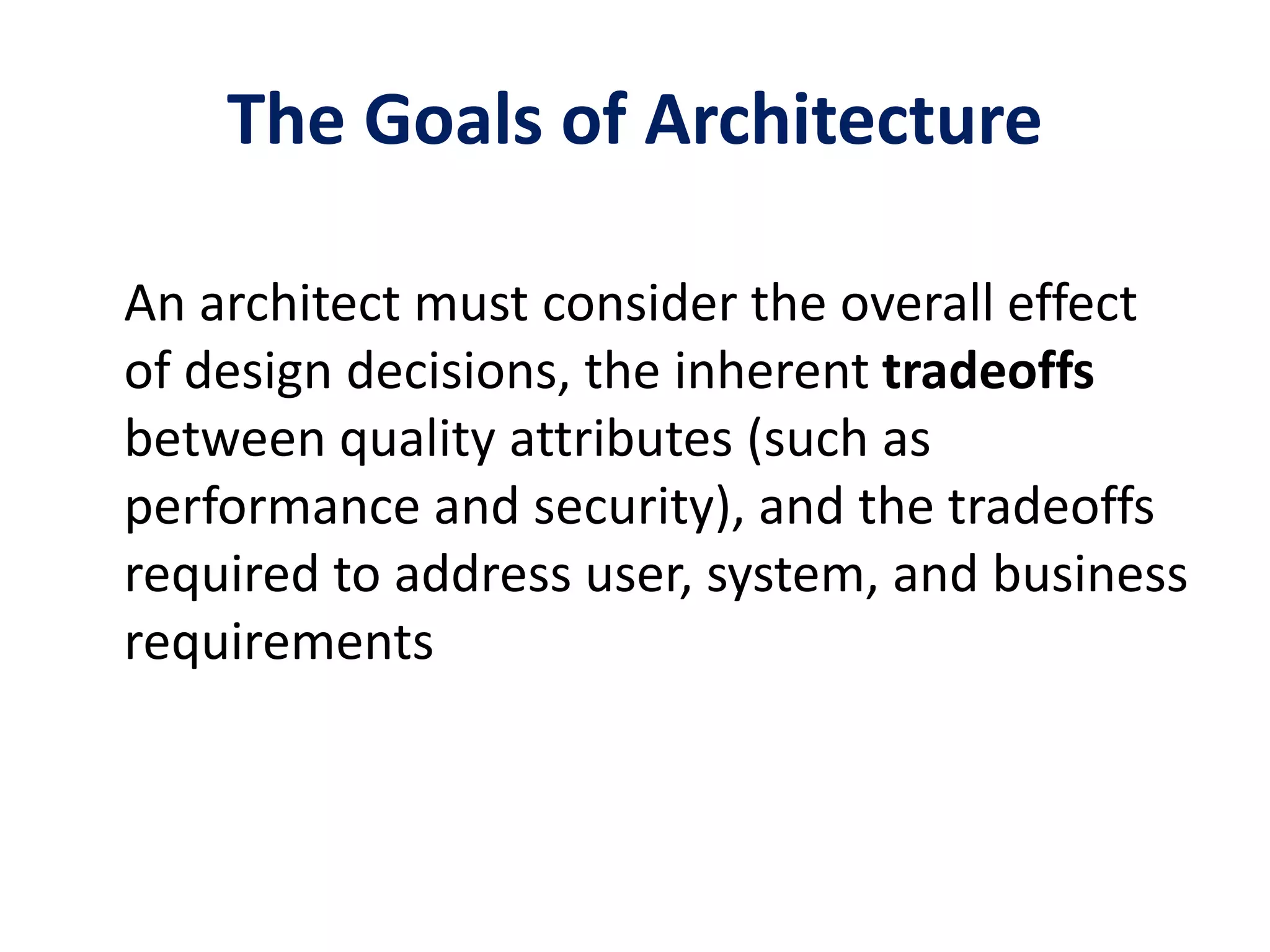The Goals of Architecture
An architect must consider the overall effect
of design decisions, the inherent tradeoffs
between quality attributes (such as
performance and security), and the tradeoffs
required to address user, system, and business
requirements
 