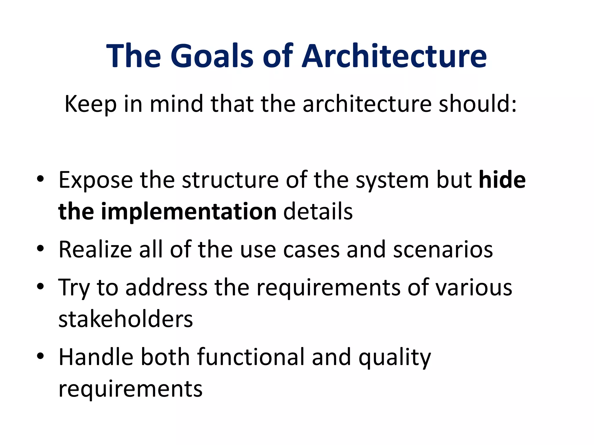 The Goals of Architecture
Keep in mind that the architecture should:
• Expose the structure of the system but hide
the implementation details
• Realize all of the use cases and scenarios
• Try to address the requirements of various
stakeholders
• Handle both functional and quality
requirements
 