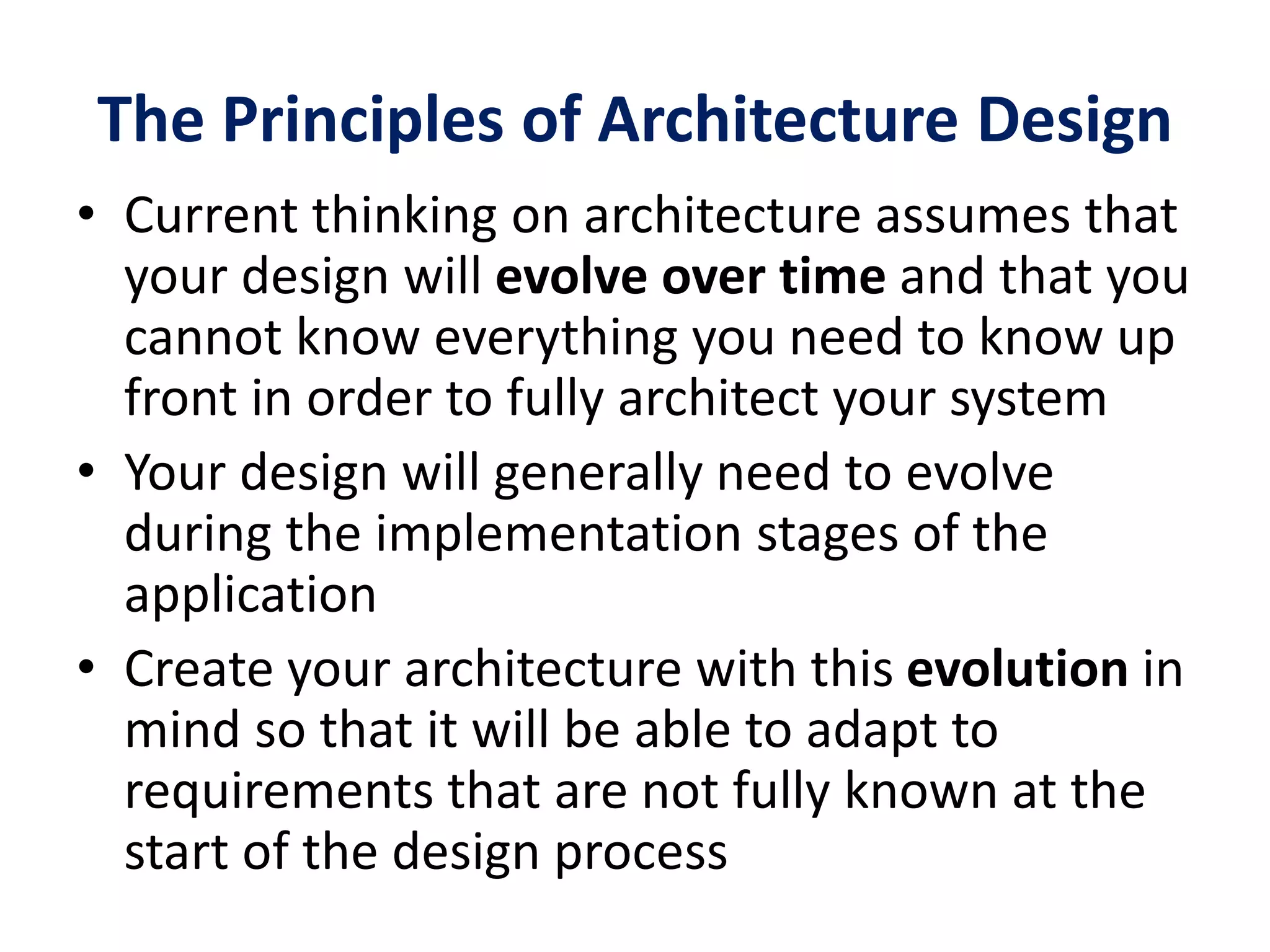 The Principles of Architecture Design
• Current thinking on architecture assumes that
your design will evolve over time and that you
cannot know everything you need to know up
front in order to fully architect your system
• Your design will generally need to evolve
during the implementation stages of the
application
• Create your architecture with this evolution in
mind so that it will be able to adapt to
requirements that are not fully known at the
start of the design process
 