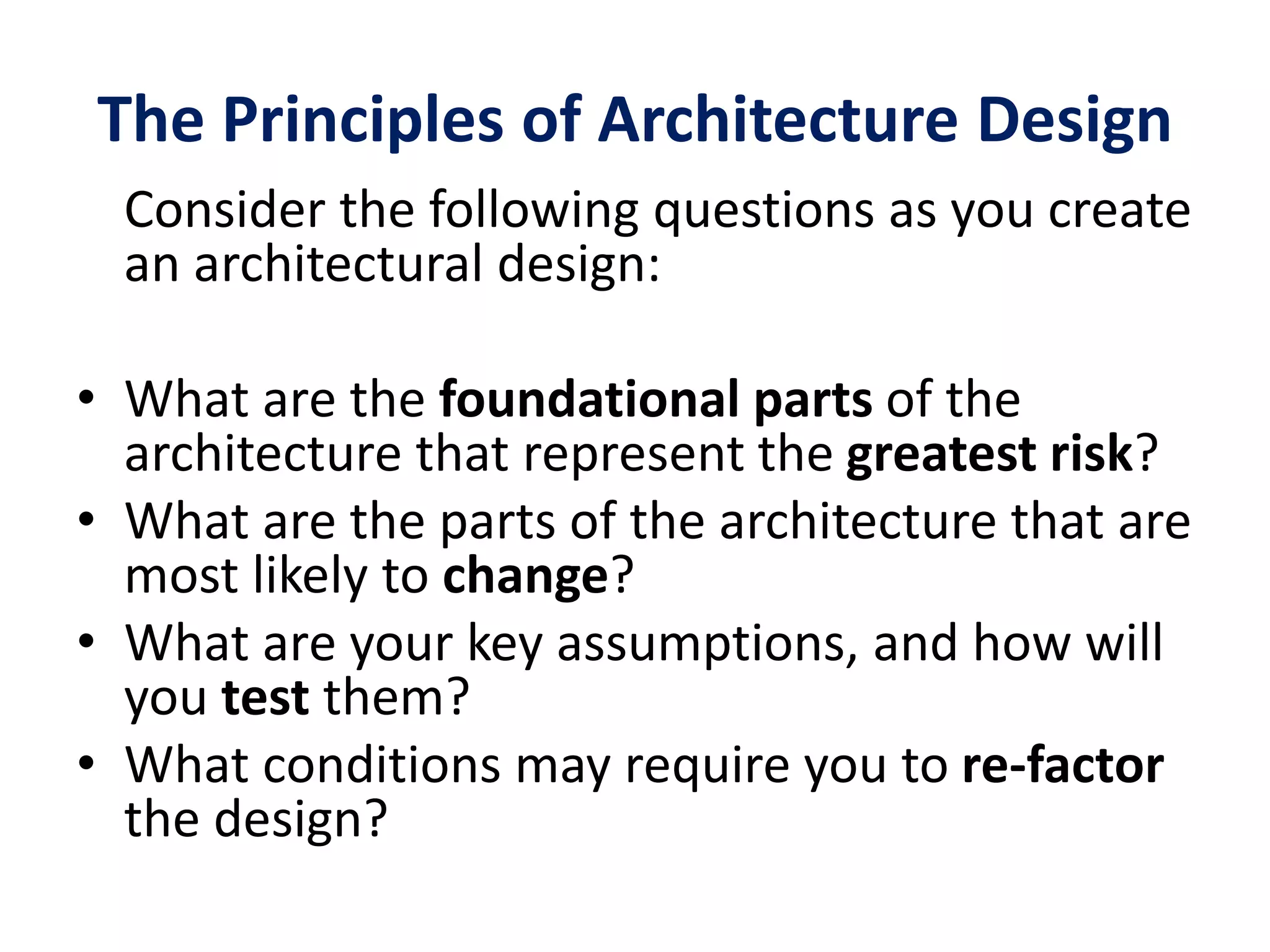 The Principles of Architecture Design
Consider the following questions as you create
an architectural design:
• What are the foundational parts of the
architecture that represent the greatest risk?
• What are the parts of the architecture that are
most likely to change?
• What are your key assumptions, and how will
you test them?
• What conditions may require you to re-factor
the design?
 