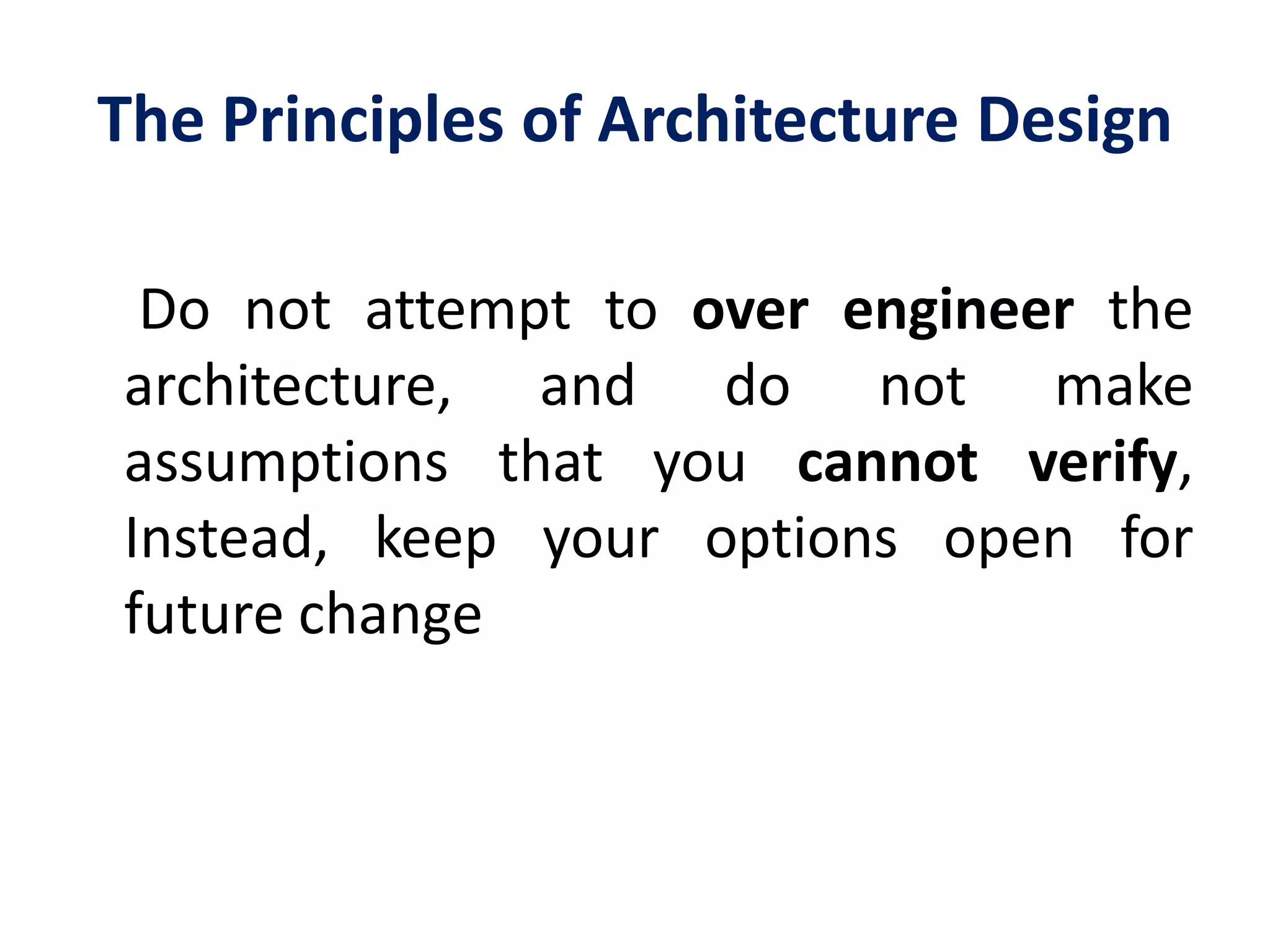 The Principles of Architecture Design
Do not attempt to over engineer the
architecture, and do not make
assumptions that you cannot verify,
Instead, keep your options open for
future change
 